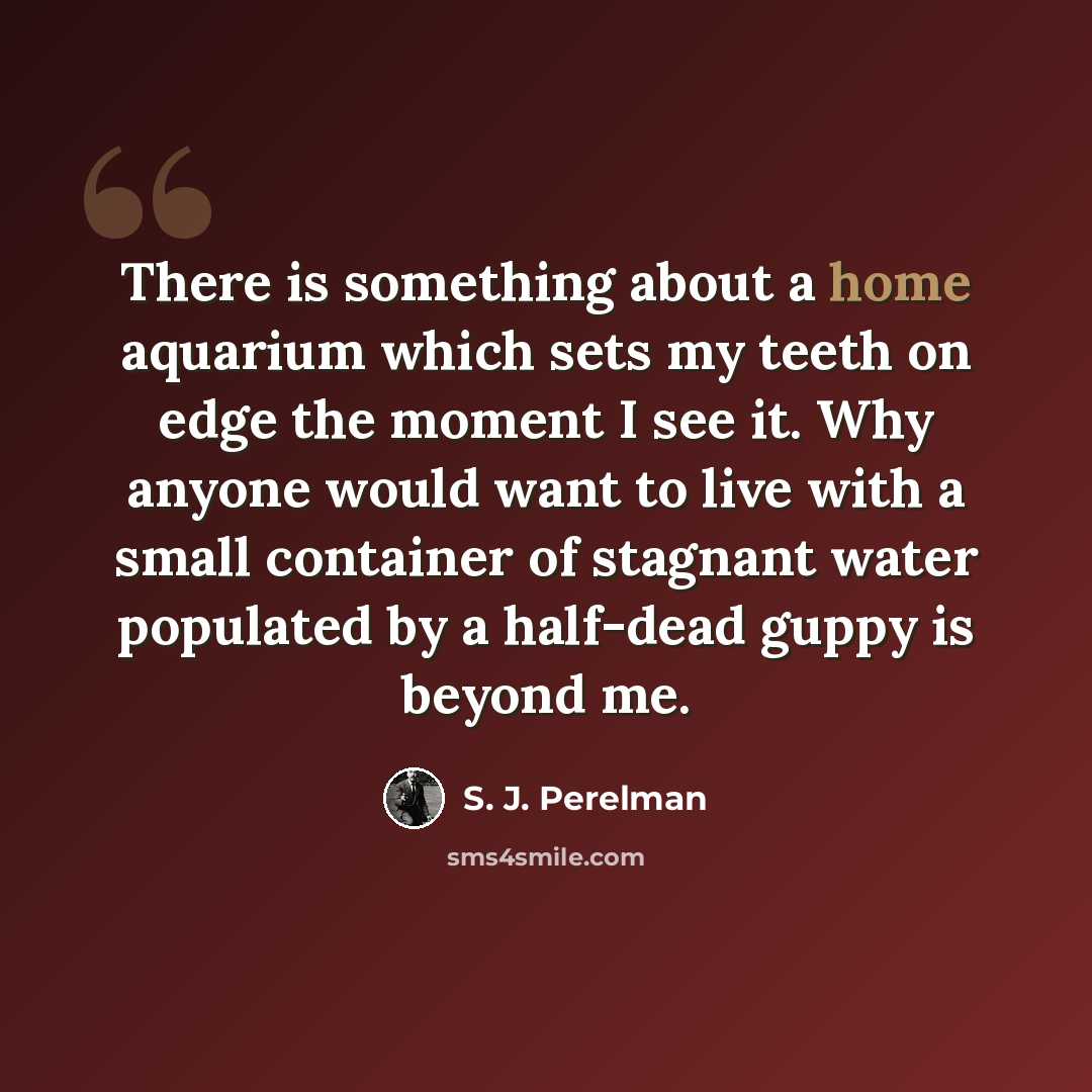 “There is something about a home aquarium which sets my teeth on edge the moment I see it. Why anyone would want to live with a small container of stagnant water populated by a half-dead guppy is beyond me.” quote by S. J. Perelman