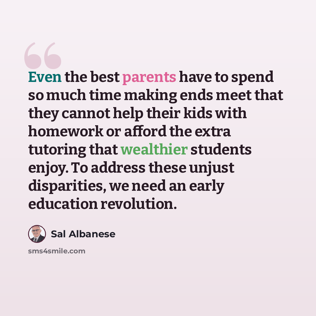 “Even the best parents have to spend so much time making ends meet that they cannot help their kids with homework or afford the extra tutoring that wealthier students enjoy. To address these unjust disparities, we need an early education revolution.” quote by Sal Albanese