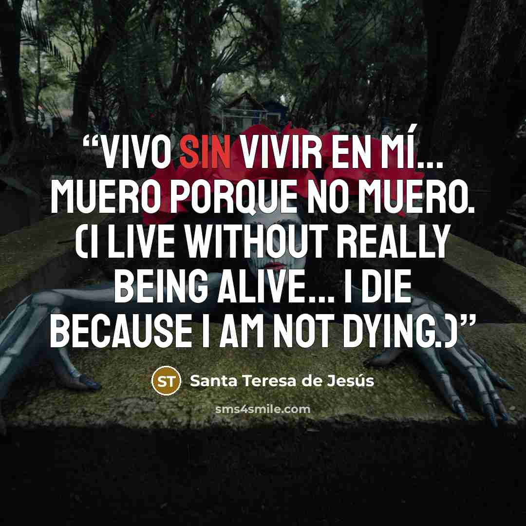 “Vivo sin vivir en mí... muero porque no muero. (I live without really being alive... I die because I am not dying.)” quote by Santa Teresa de Jesús