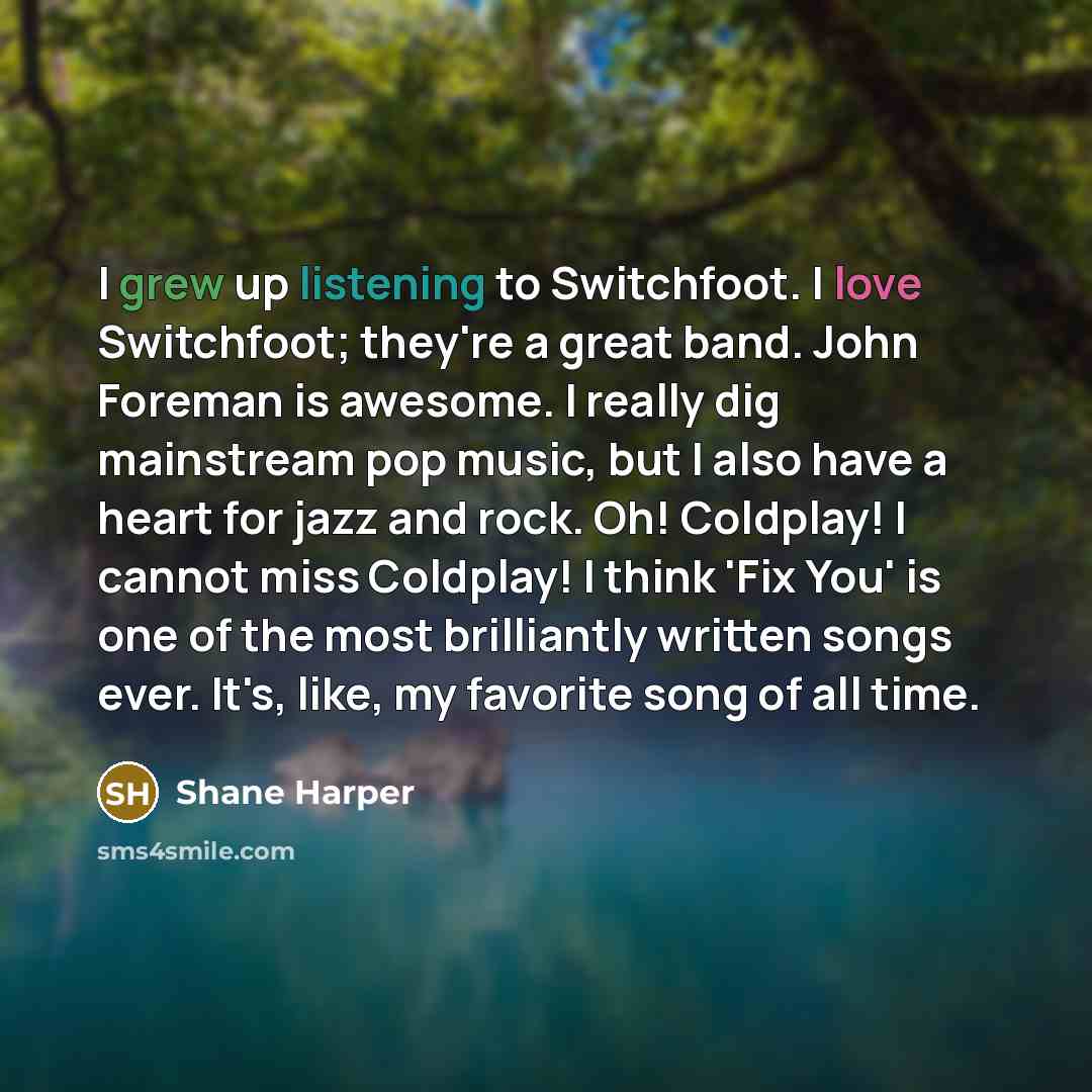 “I grew up listening to Switchfoot. I love Switchfoot; they're a great band. John Foreman is awesome. I really dig mainstream pop music, but I also have a heart for jazz and rock. Oh! Coldplay! I cannot miss Coldplay! I think 'Fix You' is one of the most brilliantly written songs ever. It's, like…” quote by Shane Harper