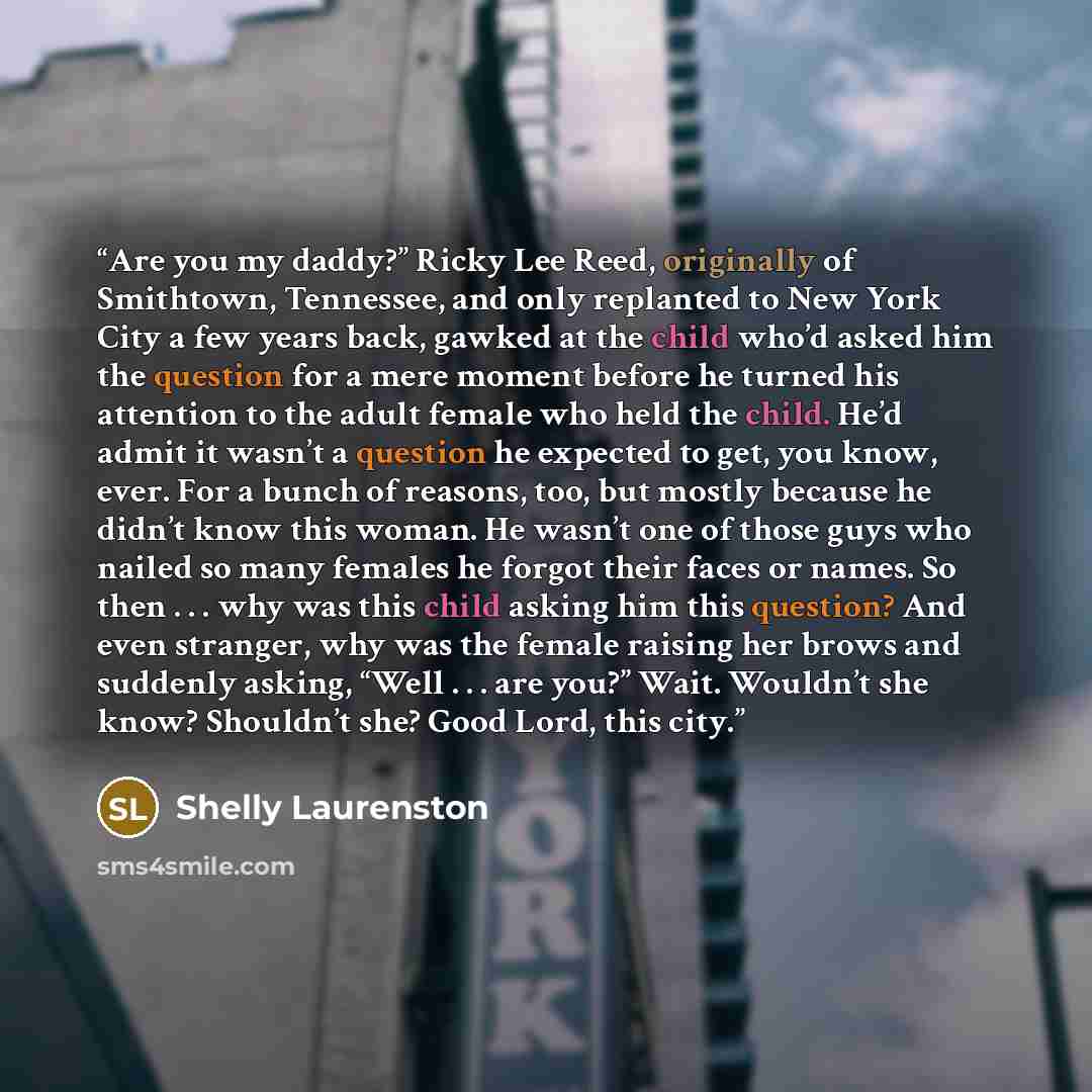 “Are you my daddy?” Ricky Lee Reed, originally of Smithtown, Tennessee, and only replanted to New York City a few years back, gawked at the child who’d asked him the question for a mere moment before he turned his attention to the adult female who held the child. He’d admit it wasn’t a question he…” quote by Shelly Laurenston