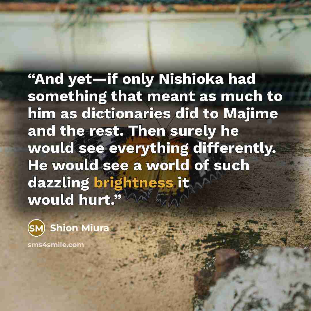 “And yet—if only Nishioka had something that meant as much to him as dictionaries did to Majime and the rest. Then surely he would see everything differently. He would see a world of such dazzling brightness it would hurt.” quote by Shion Miura
