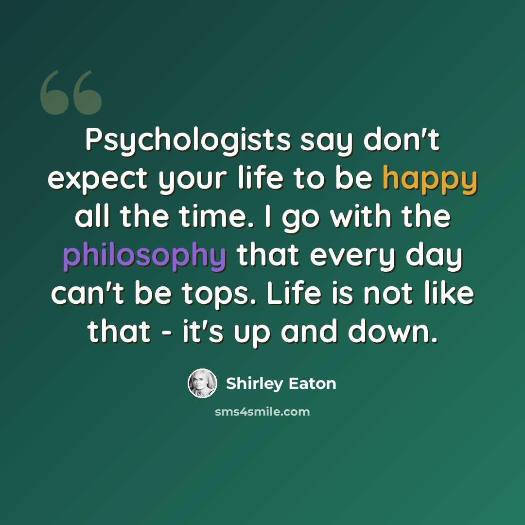 “Psychologists say don't expect your life to be happy all the time. I go with the philosophy that every day can't be tops. Life is not like that - it's up and down.” quote by Shirley Eaton