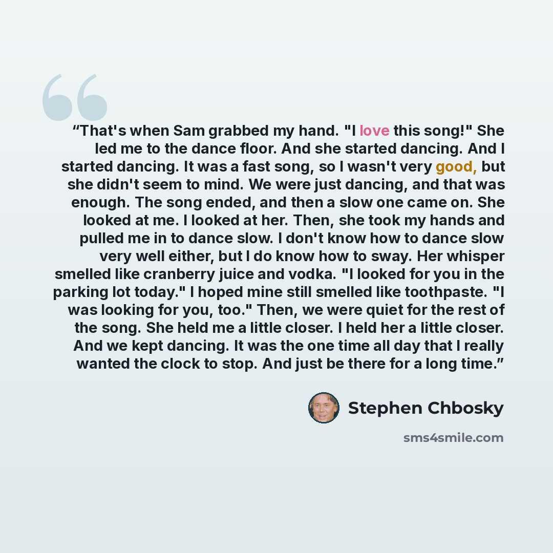 “That's when Sam grabbed my hand. "I love this song!" She led me to the dance floor. And she started dancing. And I started dancing. It was a fast song, so I wasn't very good, but she didn't seem to mind. We were just dancing, and that was enough. The song ended, and then a slow one came on. She…” quote by Stephen Chbosky