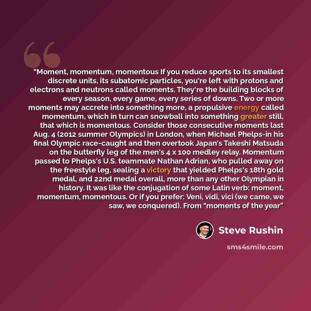 “Moment, momentum, momentous If you reduce sports to its smallest discrete units, its subatomic particles, you're left with protons and electrons and neutrons called moments. They're the building blocks of every season, every game, every series of downs. Two or more moments may accrete into…” quote by Steve Rushin