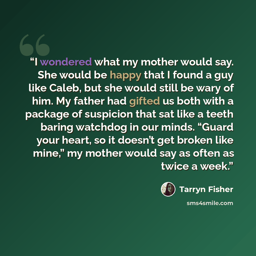 “I wondered what my mother would say. She would be happy that I found a guy like Caleb, but she would still be wary of him. My father had gifted us both with a package of suspicion that sat like a teeth baring watchdog in our minds. “Guard your heart, so it doesn’t get broken like mine,” my mother…” quote by Tarryn Fisher