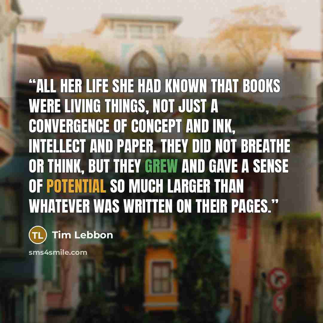 “All her life she had known that books were living things, not just a convergence of concept and ink, intellect and paper. They did not breathe or think, but they grew and gave a sense of potential so much larger than whatever was written on their pages.” quote by Tim Lebbon