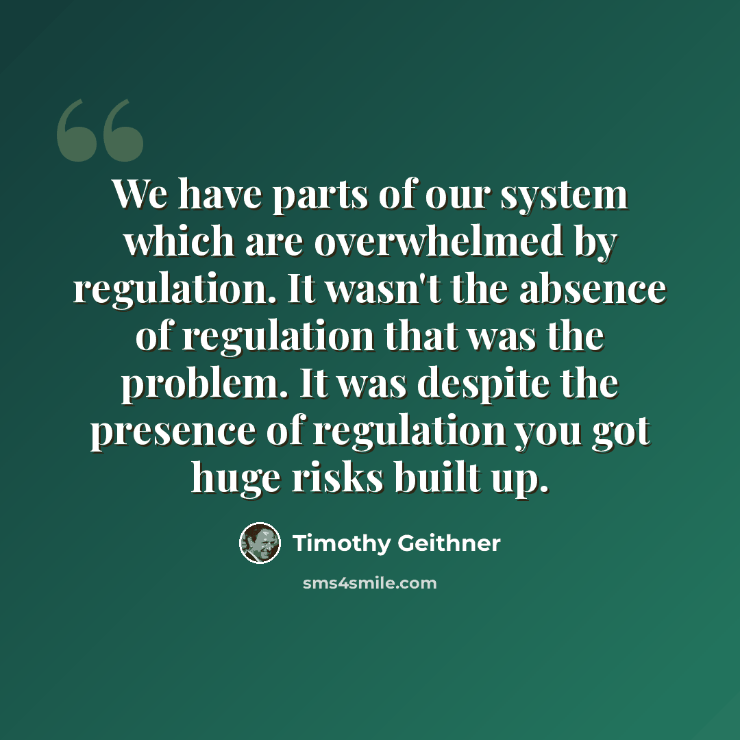 “We have parts of our system which are overwhelmed by regulation. It wasn't the absence of regulation that was the problem. It was despite the presence of regulation you got huge risks built up.” quote by Timothy Geithner