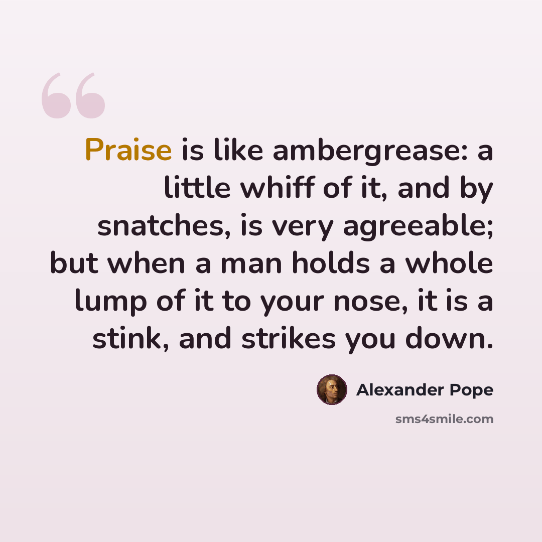 “Praise is like ambergrease: a little whiff of it, and by snatches, is very agreeable; but when a man holds a whole lump of it to your nose, it is a stink, and strikes you down.” quote by Alexander Pope