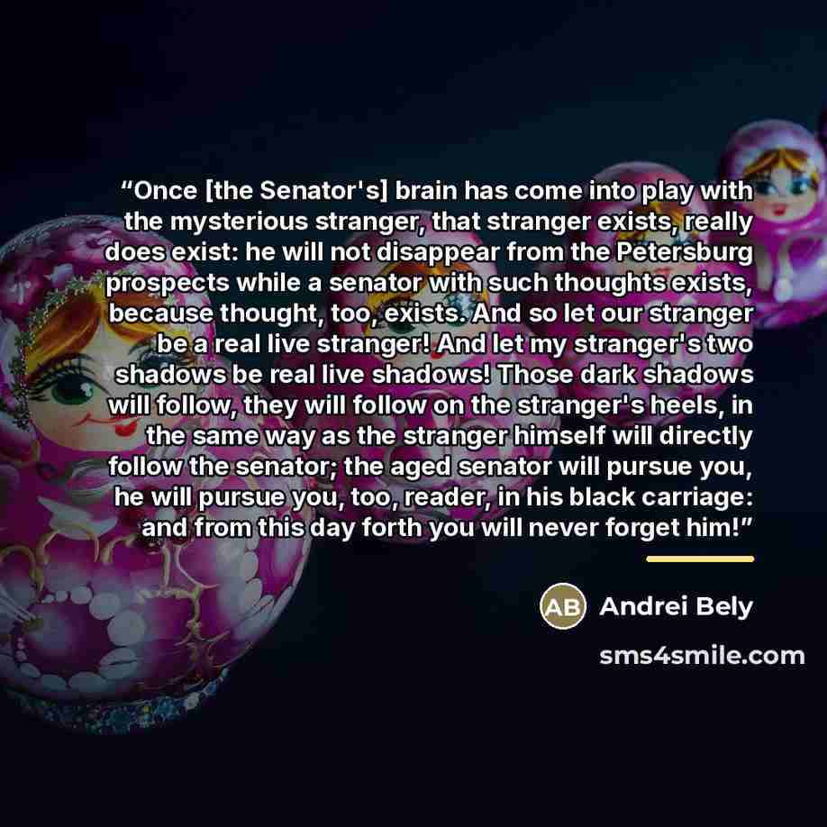 “Once [the Senator's] brain has come into play with the mysterious stranger, that stranger exists, really does exist: he will not disappear from the Petersburg prospects while a senator with such thoughts exists, because thought, too, exists. And so let our stranger be a real live stranger! And let…” quote by Andrei Bely