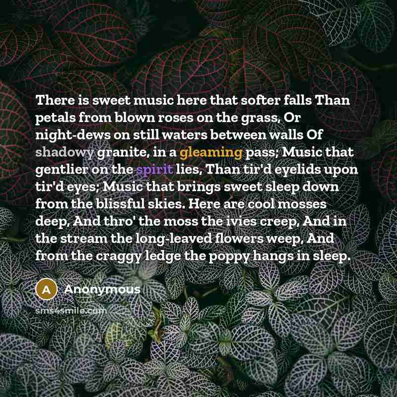 “There is sweet music here that softer falls Than petals from blown roses on the grass, Or night-dews on still waters between walls Of shadowy granite, in a gleaming pass; Music that gentlier on the spirit lies, Than tir'd eyelids upon tir'd eyes; Music that brings sweet sleep down from the…” quote by Anonymous