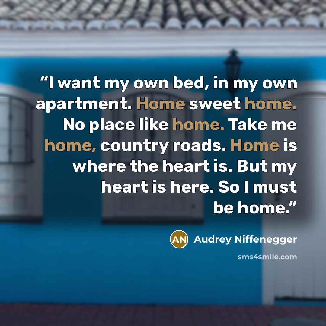 “I want my own bed, in my own apartment. Home sweet home. No place like home. Take me home, country roads. Home is where the heart is. But my heart is here. So I must be home.” quote by Audrey Niffenegger