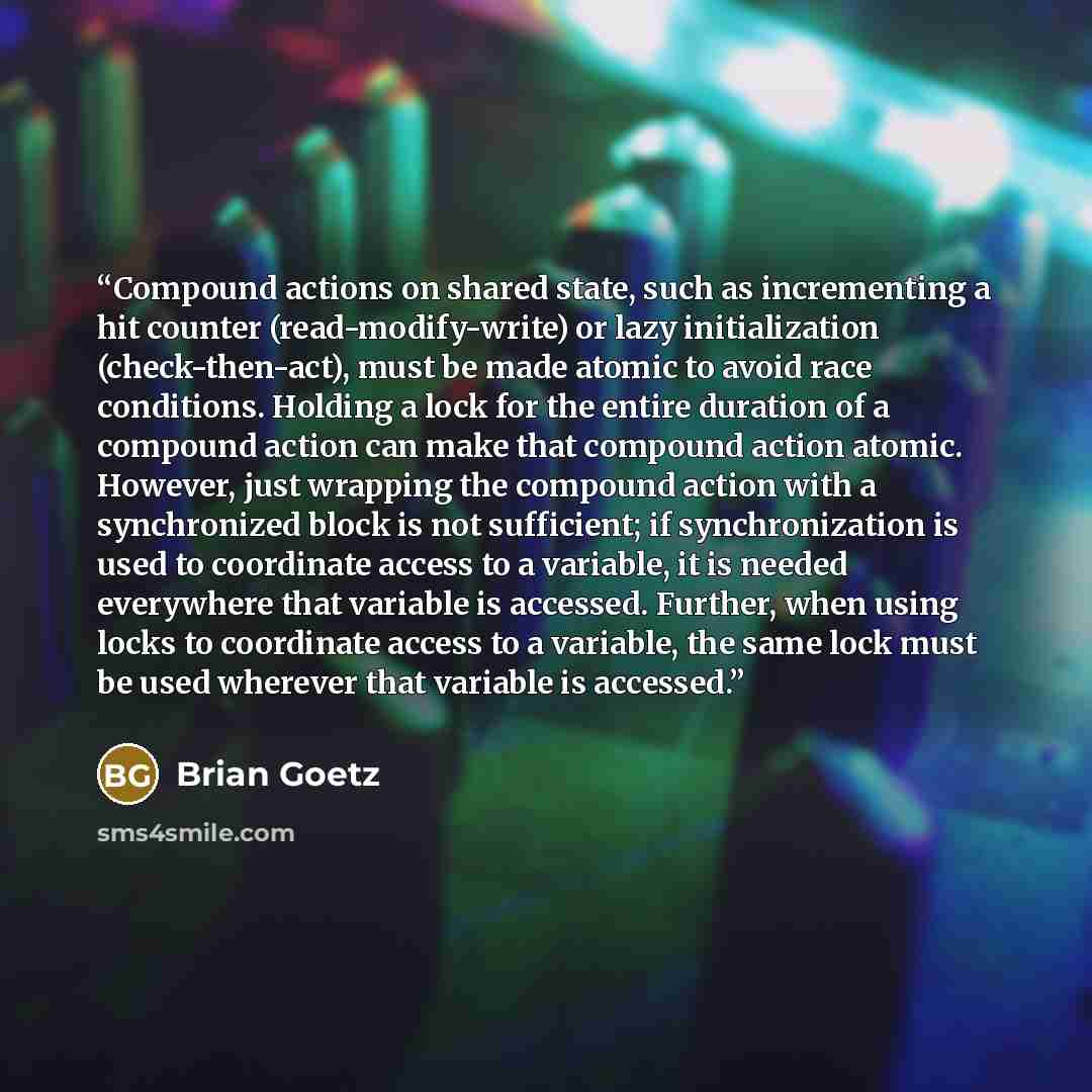 “Compound actions on shared state, such as incrementing a hit counter (read-modify-write) or lazy initialization (check-then-act), must be made atomic to avoid race conditions. Holding a lock for the entire duration of a compound action can make that compound action atomic. However, just wrapping…” quote by Brian Goetz