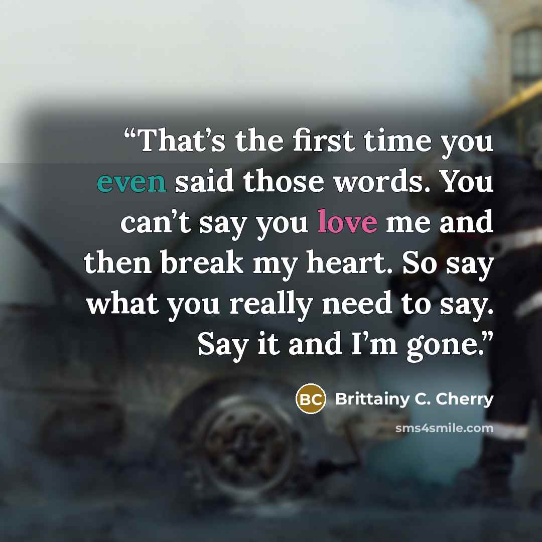 “That’s the first time you even said those words. You can’t say you love me and then break my heart. So say what you really need to say. Say it and I’m gone.” quote by Brittainy C. Cherry