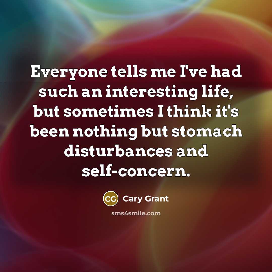 “Everyone tells me I've had such an interesting life, but sometimes I think it's been nothing but stomach disturbances and self-concern.” quote by Cary Grant