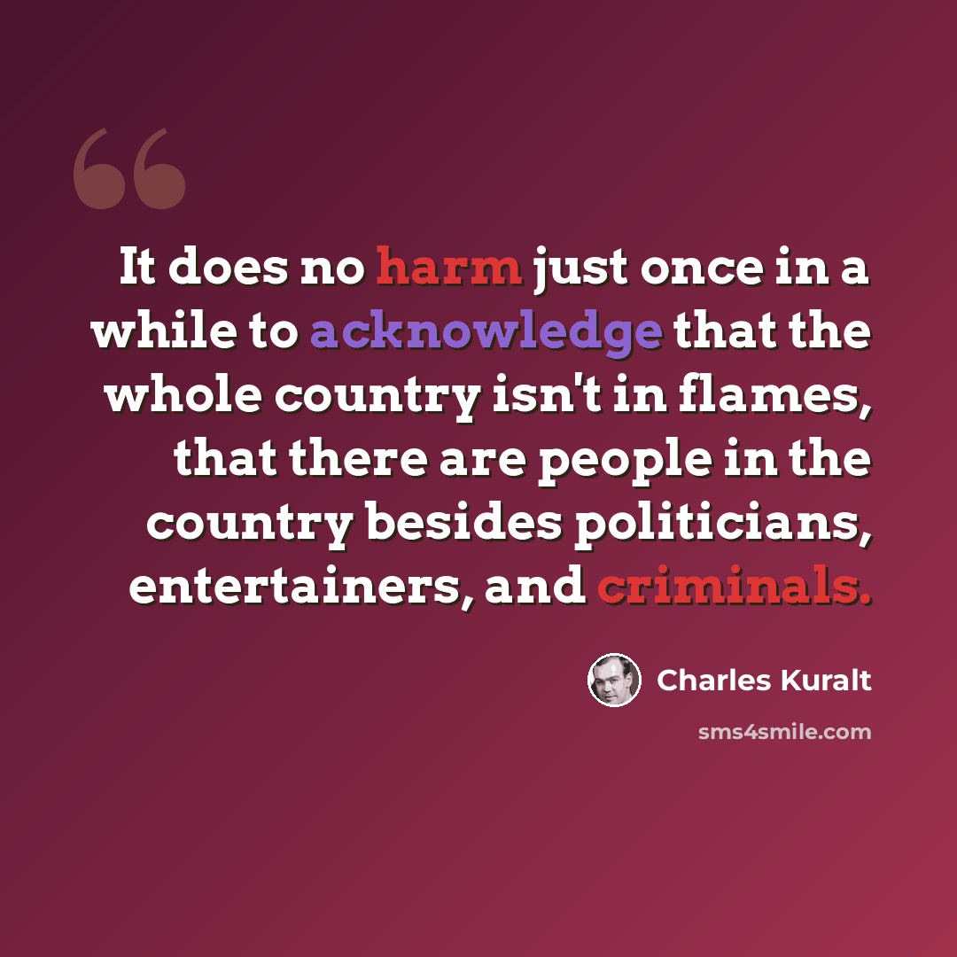 “It does no harm just once in a while to acknowledge that the whole country isn't in flames, that there are people in the country besides politicians, entertainers, and criminals.” quote by Charles Kuralt