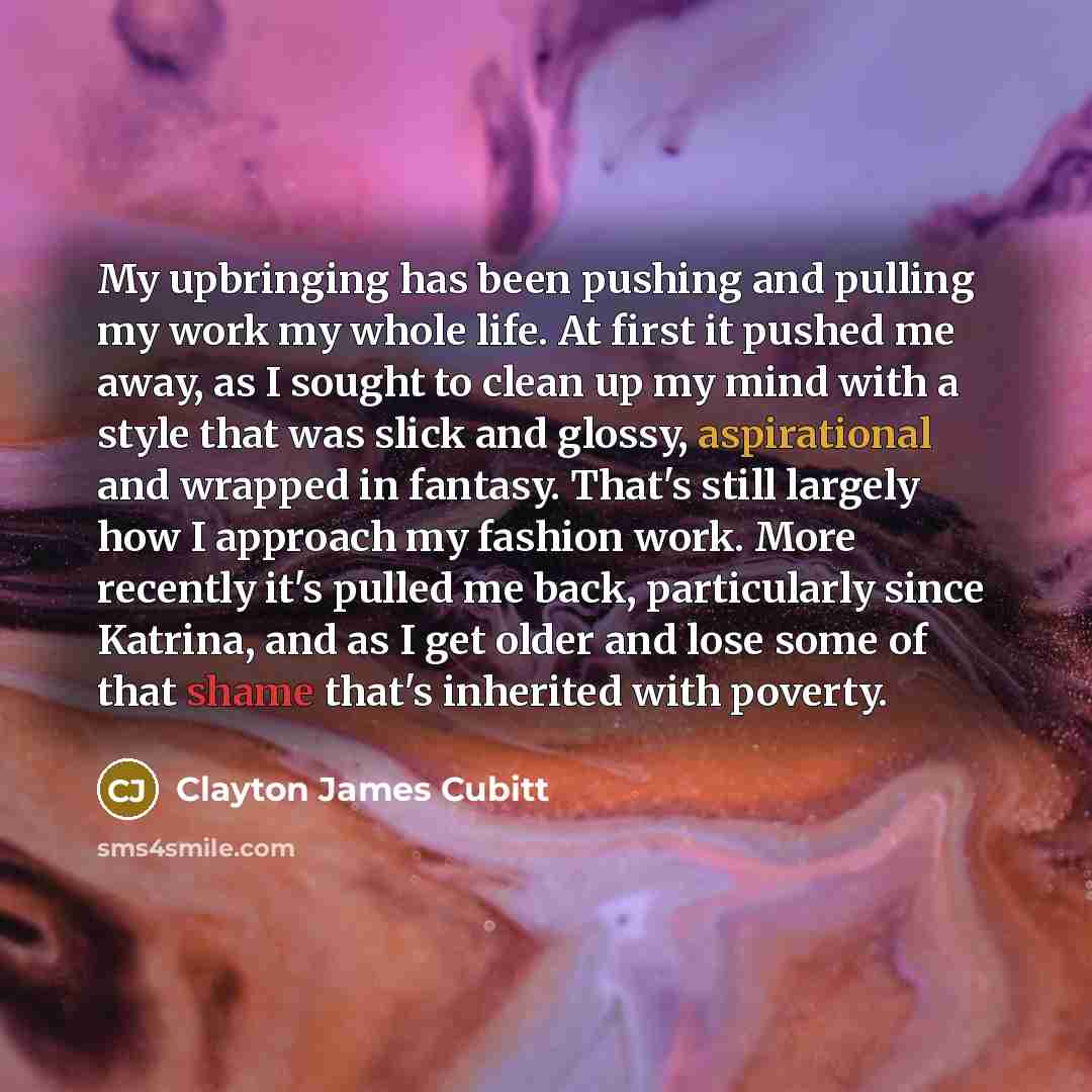 “My upbringing has been pushing and pulling my work my whole life. At first it pushed me away, as I sought to clean up my mind with a style that was slick and glossy, aspirational and wrapped in fantasy. That's still largely how I approach my fashion work. More recently it's pulled me back…” quote by Clayton James Cubitt