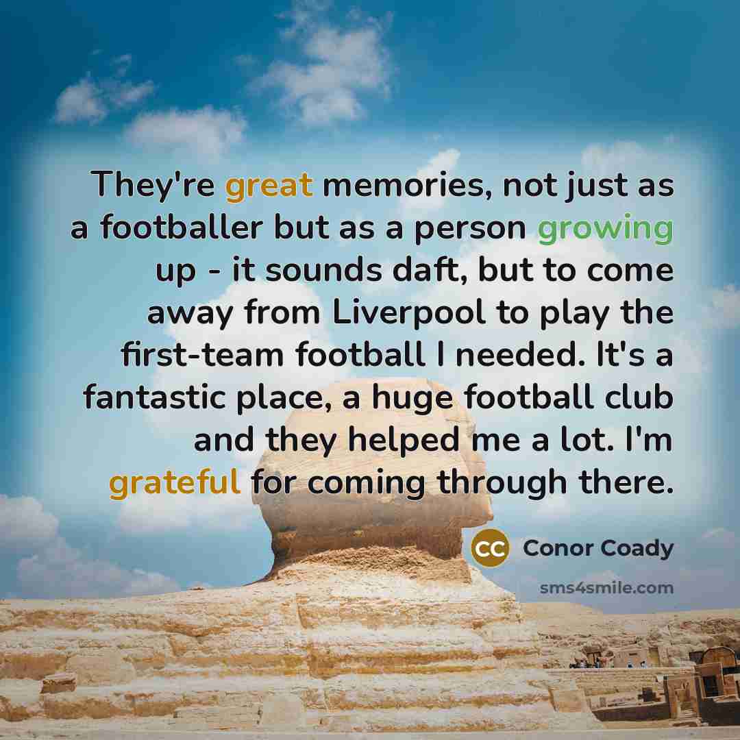 “They're great memories, not just as a footballer but as a person growing up - it sounds daft, but to come away from Liverpool to play the first-team football I needed. It's a fantastic place, a huge football club and they helped me a lot. I'm grateful for coming through there.” quote by Conor Coady