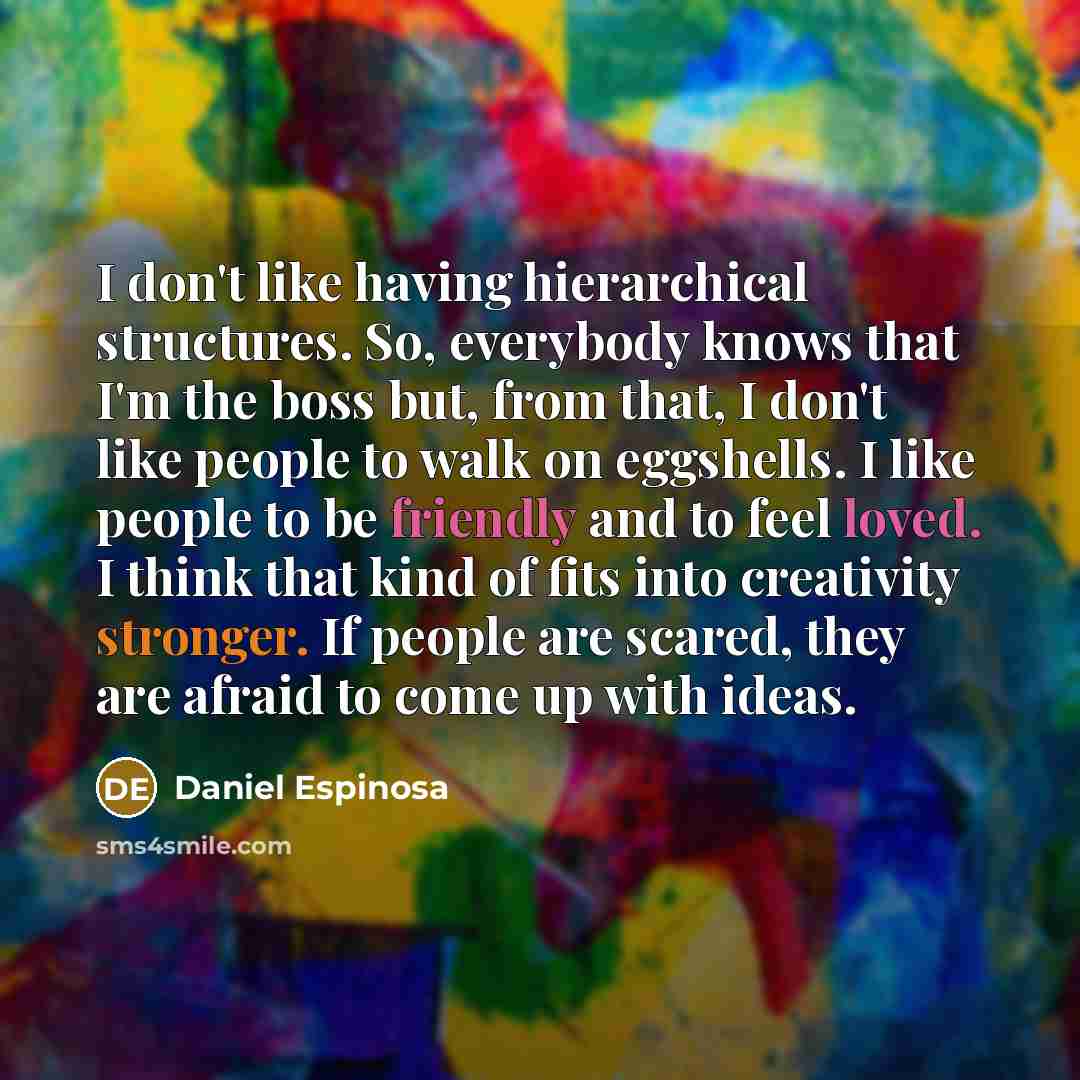 “I don't like having hierarchical structures. So, everybody knows that I'm the boss but, from that, I don't like people to walk on eggshells. I like people to be friendly and to feel loved. I think that kind of fits into creativity stronger. If people are scared, they are afraid to come up with…” quote by Daniel Espinosa