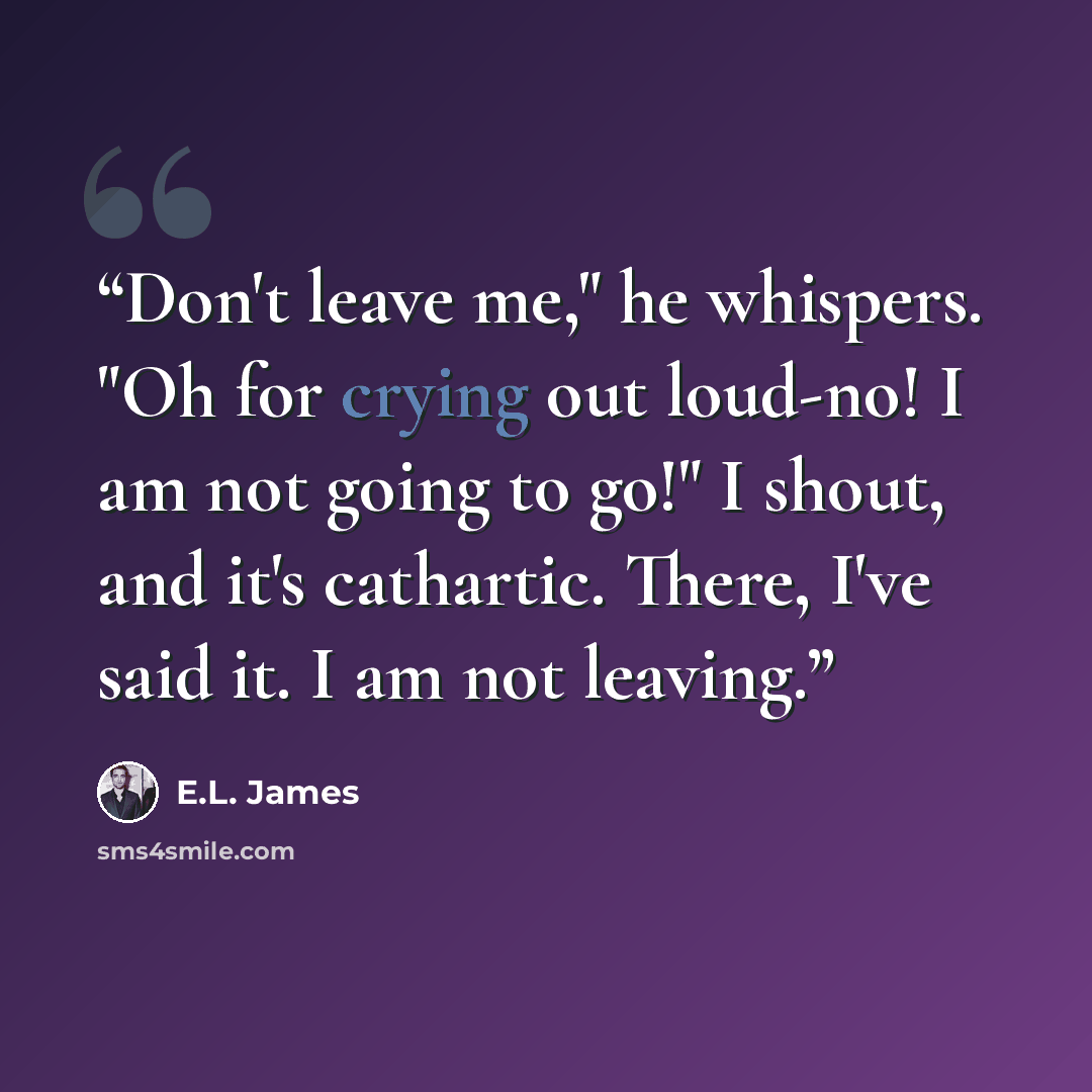 “Don't leave me," he whispers. "Oh for crying out loud-no! I am not going to go!" I shout, and it's cathartic. There, I've said it. I am not leaving.” quote by E.L. James