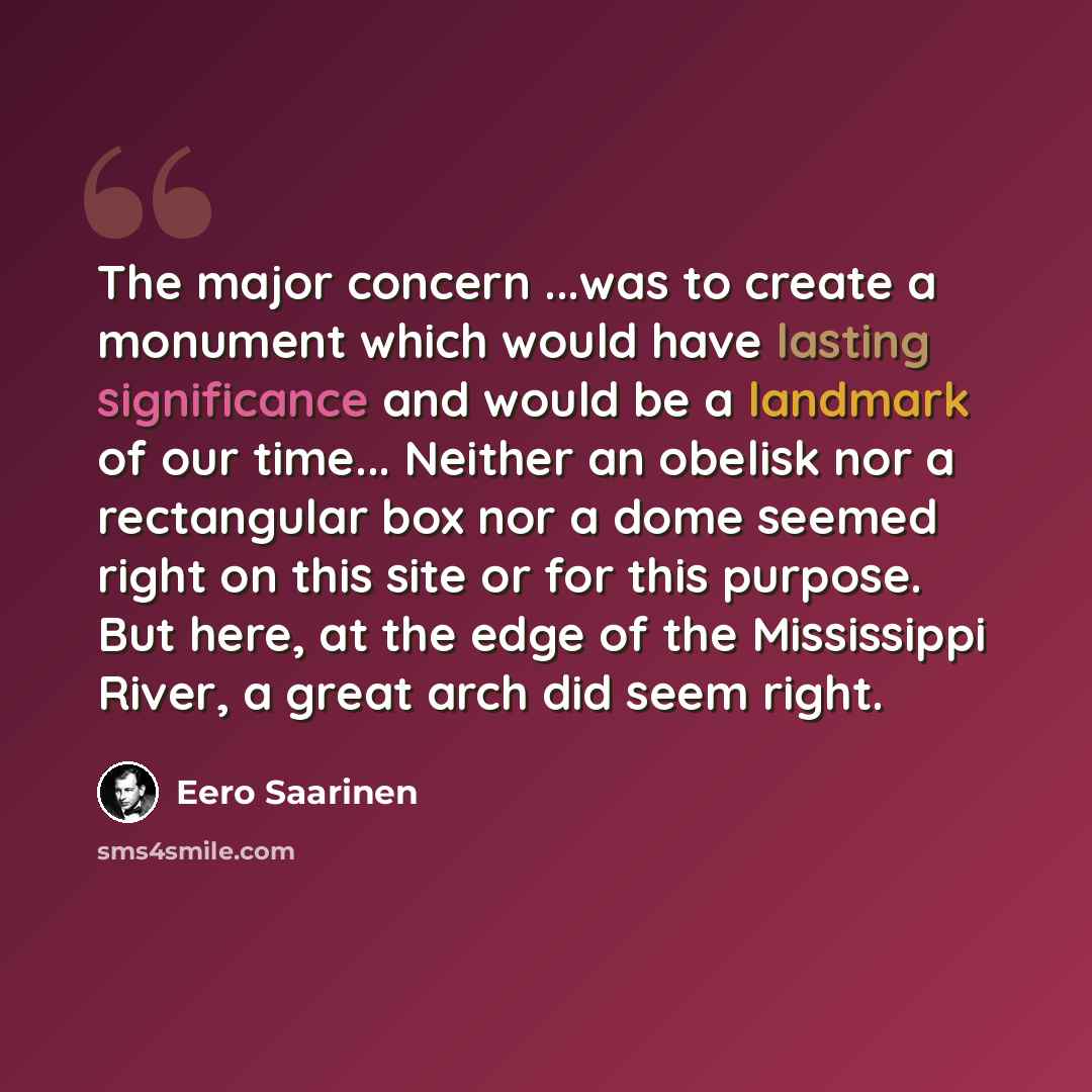 “The major concern ...was to create a monument which would have lasting significance and would be a landmark of our time... Neither an obelisk nor a rectangular box nor a dome seemed right on this site or for this purpose. But here, at the edge of the Mississippi River, a great arch did seem right.” quote by Eero Saarinen