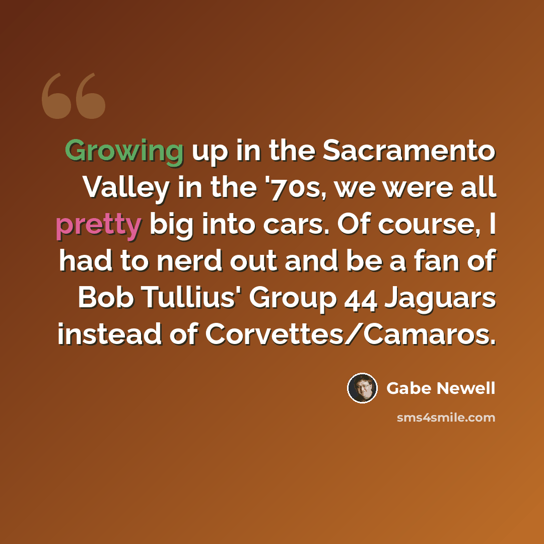 “Growing up in the Sacramento Valley in the '70s, we were all pretty big into cars. Of course, I had to nerd out and be a fan of Bob Tullius' Group 44 Jaguars instead of Corvettes/Camaros.” quote by Gabe Newell