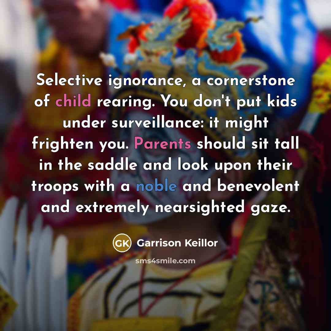 “Selective ignorance, a cornerstone of child rearing. You don't put kids under surveillance: it might frighten you. Parents should sit tall in the saddle and look upon their troops with a noble and benevolent and extremely nearsighted gaze.” quote by Garrison Keillor