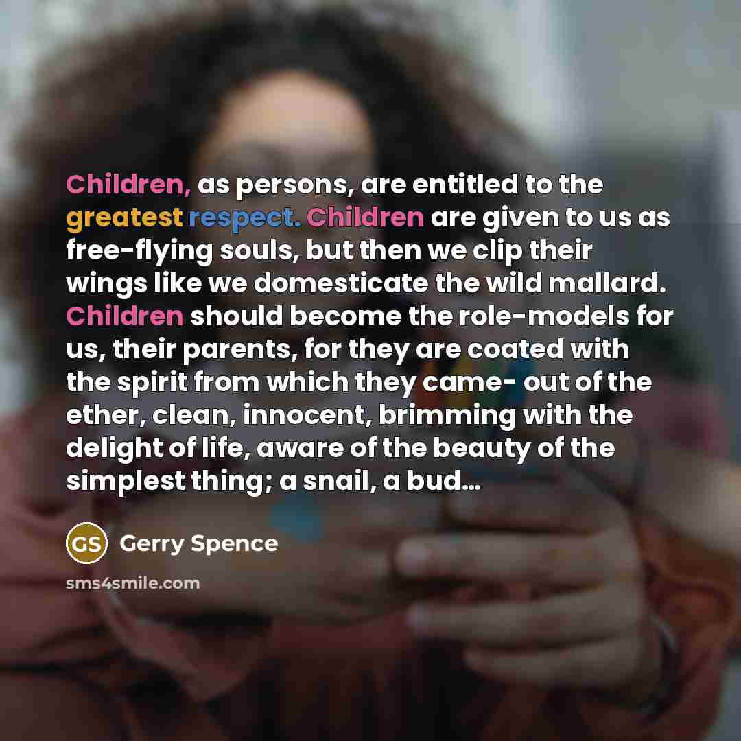 “Children, as persons, are entitled to the greatest respect. Children are given to us as free-flying souls, but then we clip their wings like we domesticate the wild mallard. Children should become the role-models for us, their parents, for they are coated with the spirit from which they came- out…” quote by Gerry Spence