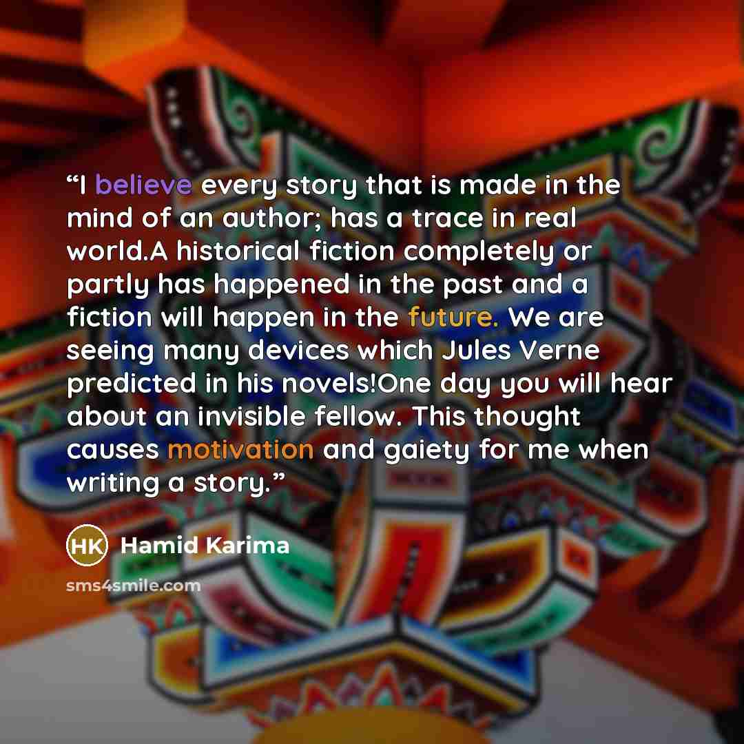 “I believe every story that is made in the mind of an author; has a trace in real world.A historical fiction completely or partly has happened in the past and a fiction will happen in the future. We are seeing many devices which Jules Verne predicted in his novels!One day you will hear about an…” quote by Hamid Karima