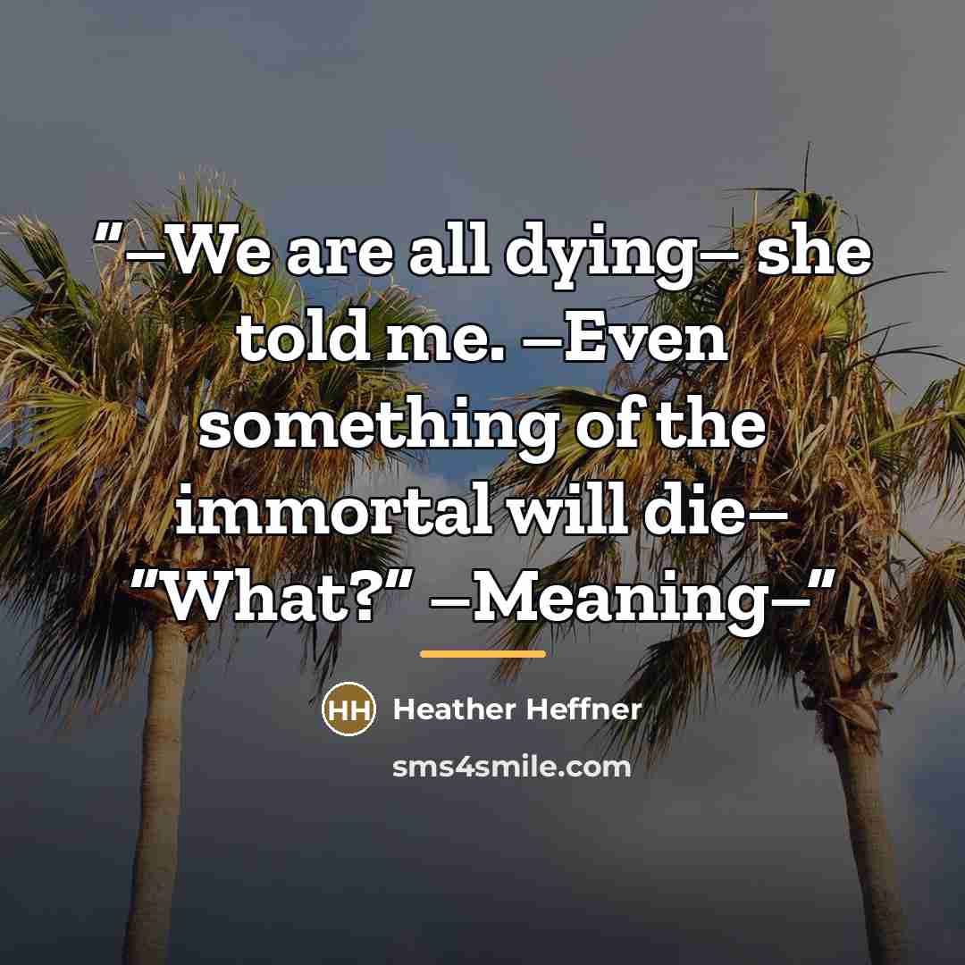 “–We are all dying– she told me. –Even something of the immortal will die– “What?” –Meaning–” quote by Heather Heffner