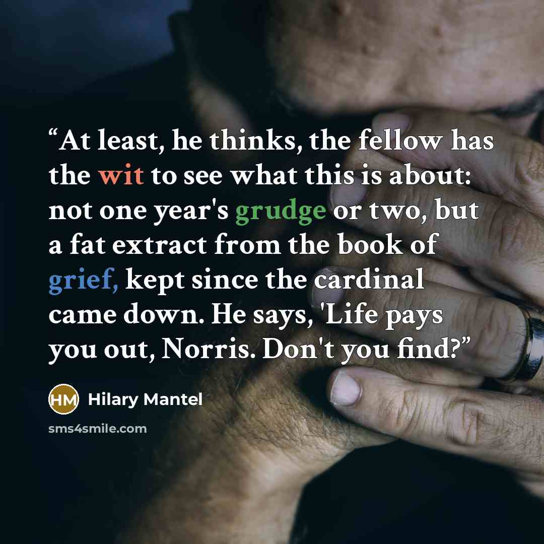“At least, he thinks, the fellow has the wit to see what this is about: not one year's grudge or two, but a fat extract from the book of grief, kept since the cardinal came down. He says, 'Life pays you out, Norris. Don't you find?” quote by Hilary Mantel