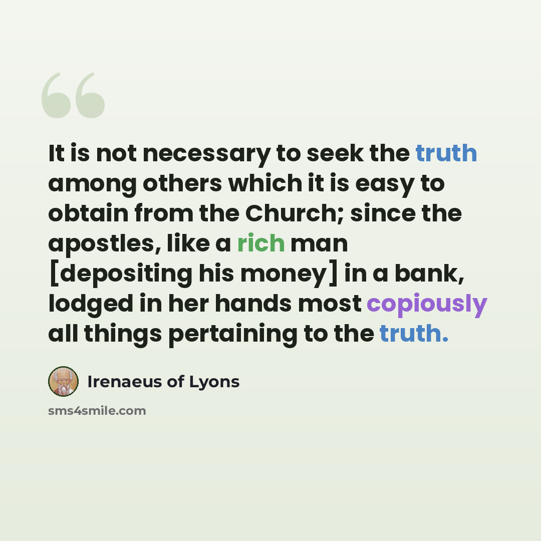 “It is not necessary to seek the truth among others which it is easy to obtain from the Church; since the apostles, like a rich man [depositing his money] in a bank, lodged in her hands most copiously all things pertaining to the truth.” quote by Irenaeus of Lyons