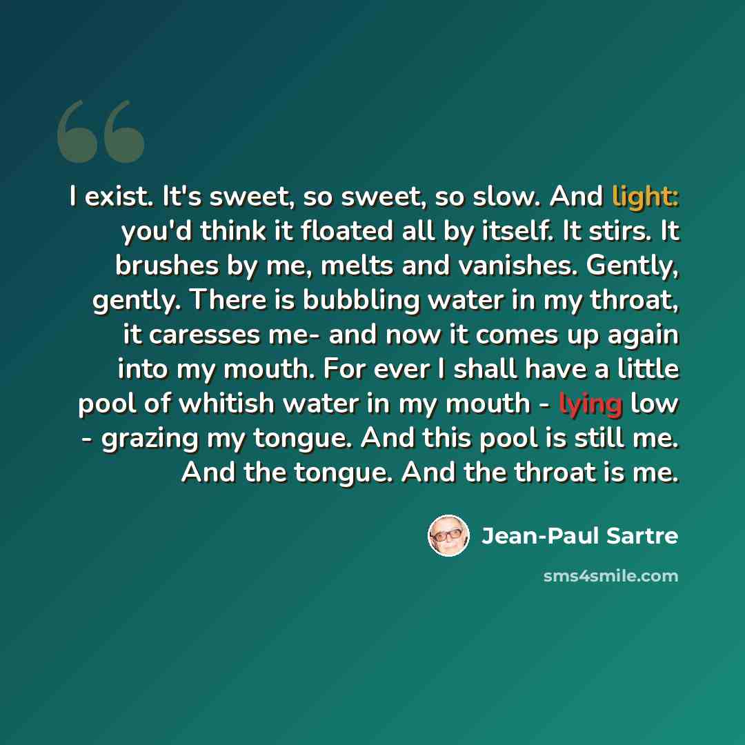 “I exist. It's sweet, so sweet, so slow. And light: you'd think it floated all by itself. It stirs. It brushes by me, melts and vanishes. Gently, gently. There is bubbling water in my throat, it caresses me- and now it comes up again into my mouth. For ever I shall have a little pool of whitish…” quote by Jean-Paul Sartre