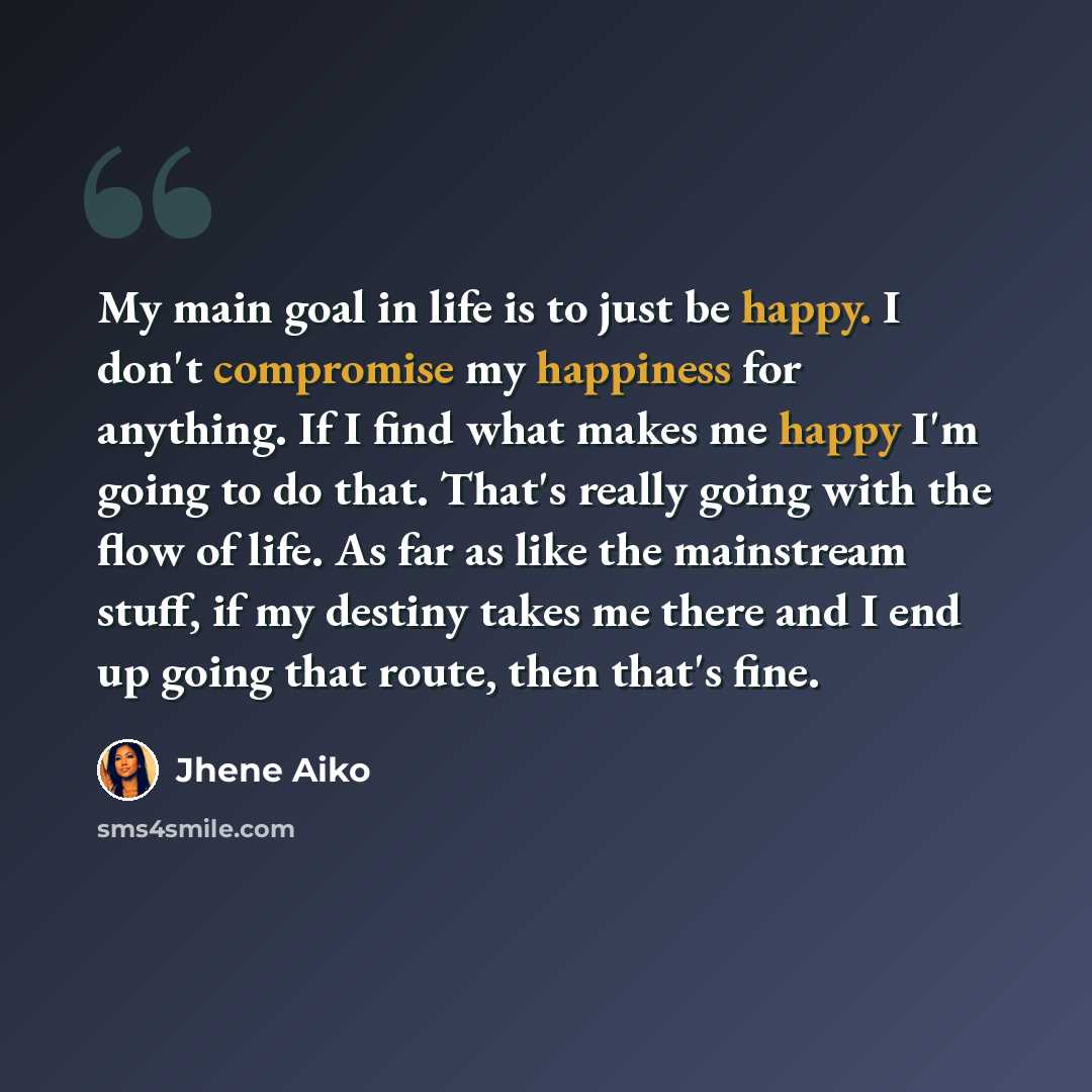 “My main goal in life is to just be happy. I don't compromise my happiness for anything. If I find what makes me happy I'm going to do that. That's really going with the flow of life. As far as like the mainstream stuff, if my destiny takes me there and I end up going that route, then that's fine.” quote by Jhene Aiko