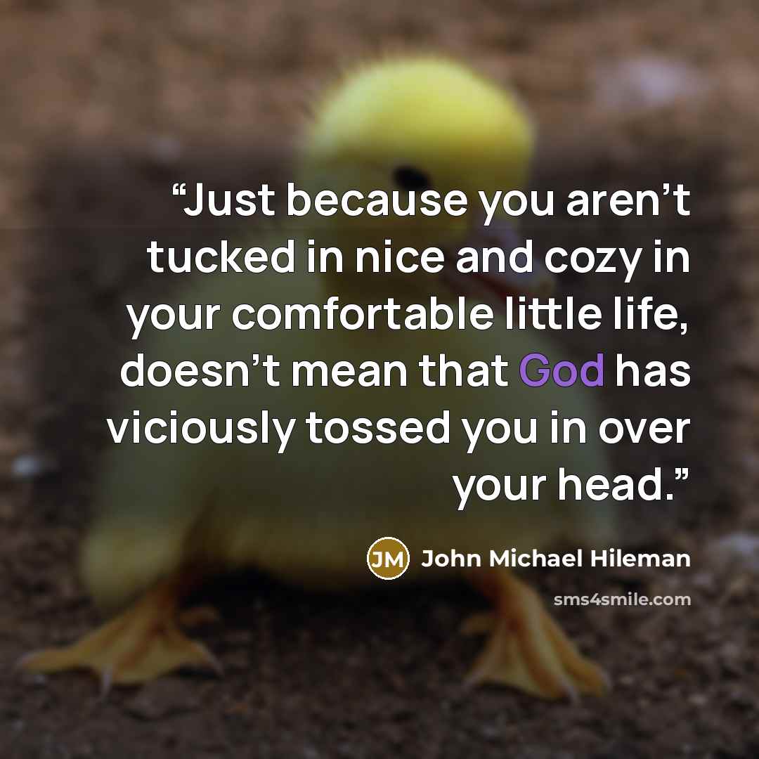 “Just because you aren’t tucked in nice and cozy in your comfortable little life, doesn’t mean that God has viciously tossed you in over your head.” quote by John Michael Hileman