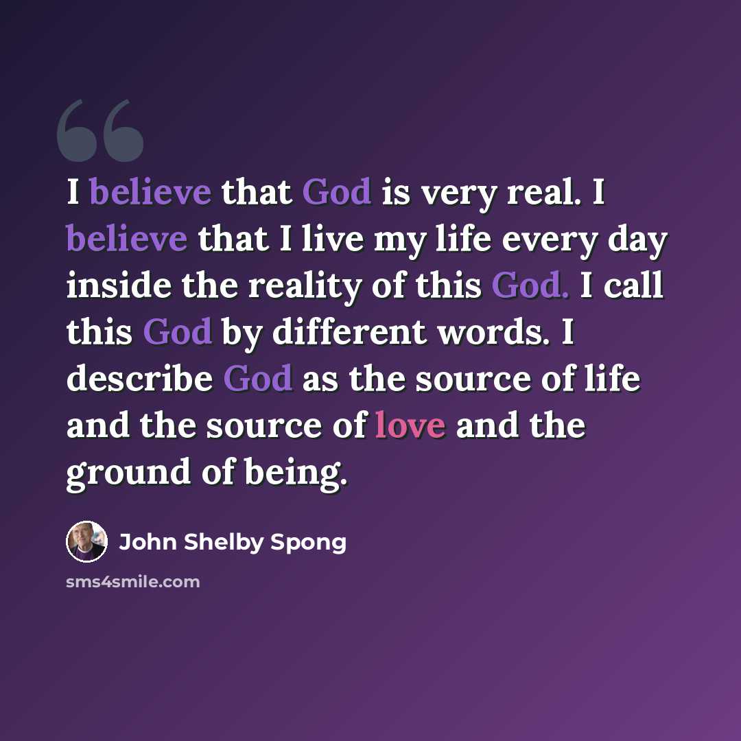 “I believe that God is very real. I believe that I live my life every day inside the reality of this God. I call this God by different words. I describe God as the source of life and the source of love and the ground of being.” quote by John Shelby Spong