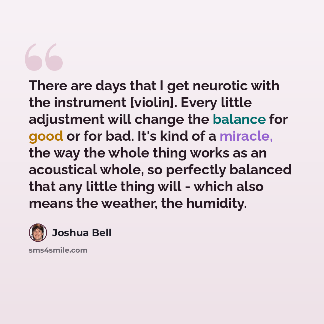 “There are days that I get neurotic with the instrument [violin]. Every little adjustment will change the balance for good or for bad. It's kind of a miracle, the way the whole thing works as an acoustical whole, so perfectly balanced that any little thing will - which also means the weather, the…” quote by Joshua Bell