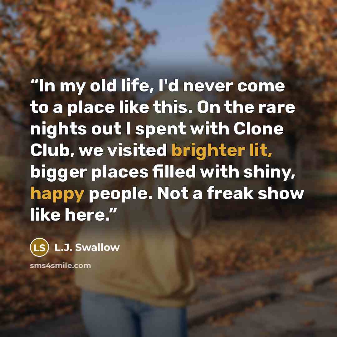 “In my old life, I'd never come to a place like this. On the rare nights out I spent with Clone Club, we visited brighter lit, bigger places filled with shiny, happy people. Not a freak show like here.” quote by L.J. Swallow