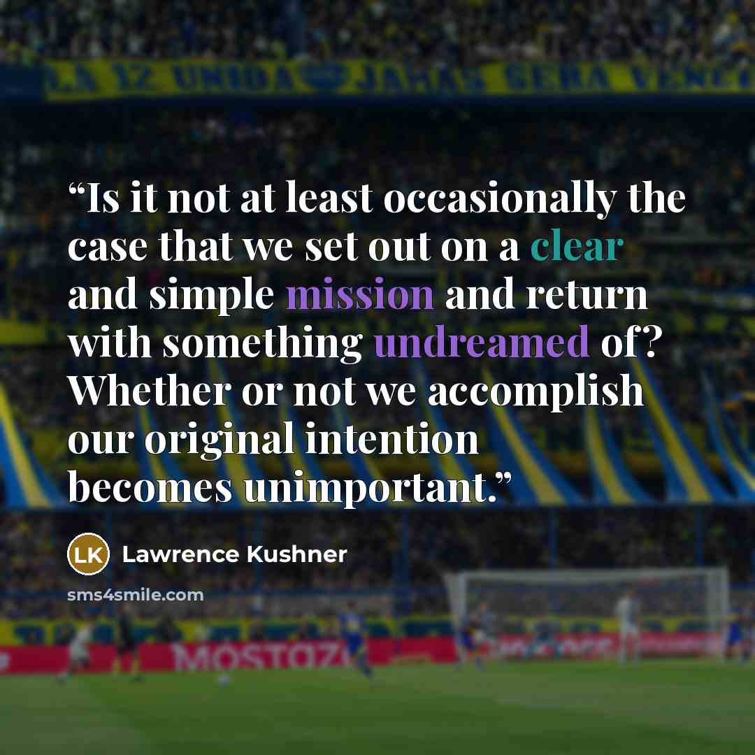 “Is it not at least occasionally the case that we set out on a clear and simple mission and return with something undreamed of? Whether or not we accomplish our original intention becomes unimportant.” quote by Lawrence Kushner