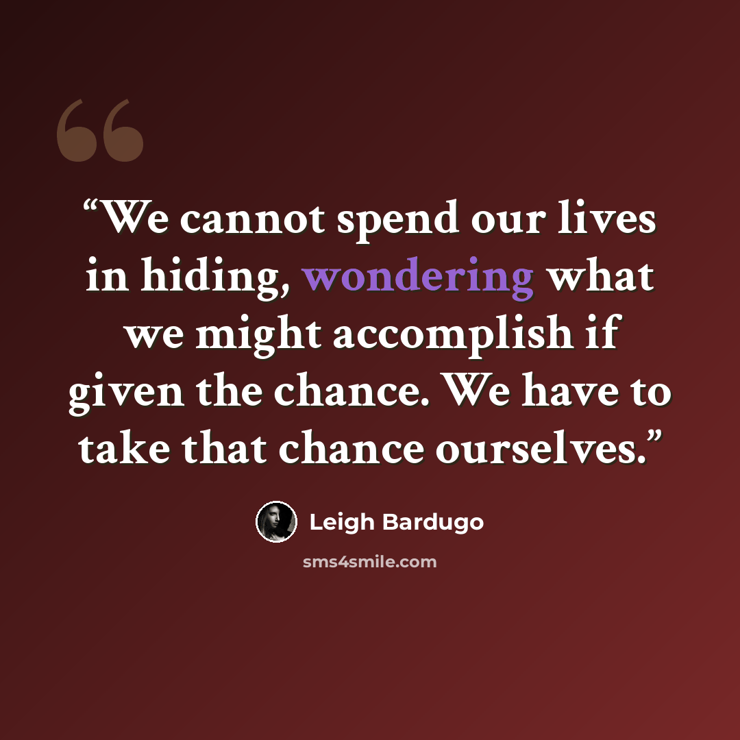 “We cannot spend our lives in hiding, wondering what we might accomplish if given the chance. We have to take that chance ourselves.” quote by Leigh Bardugo