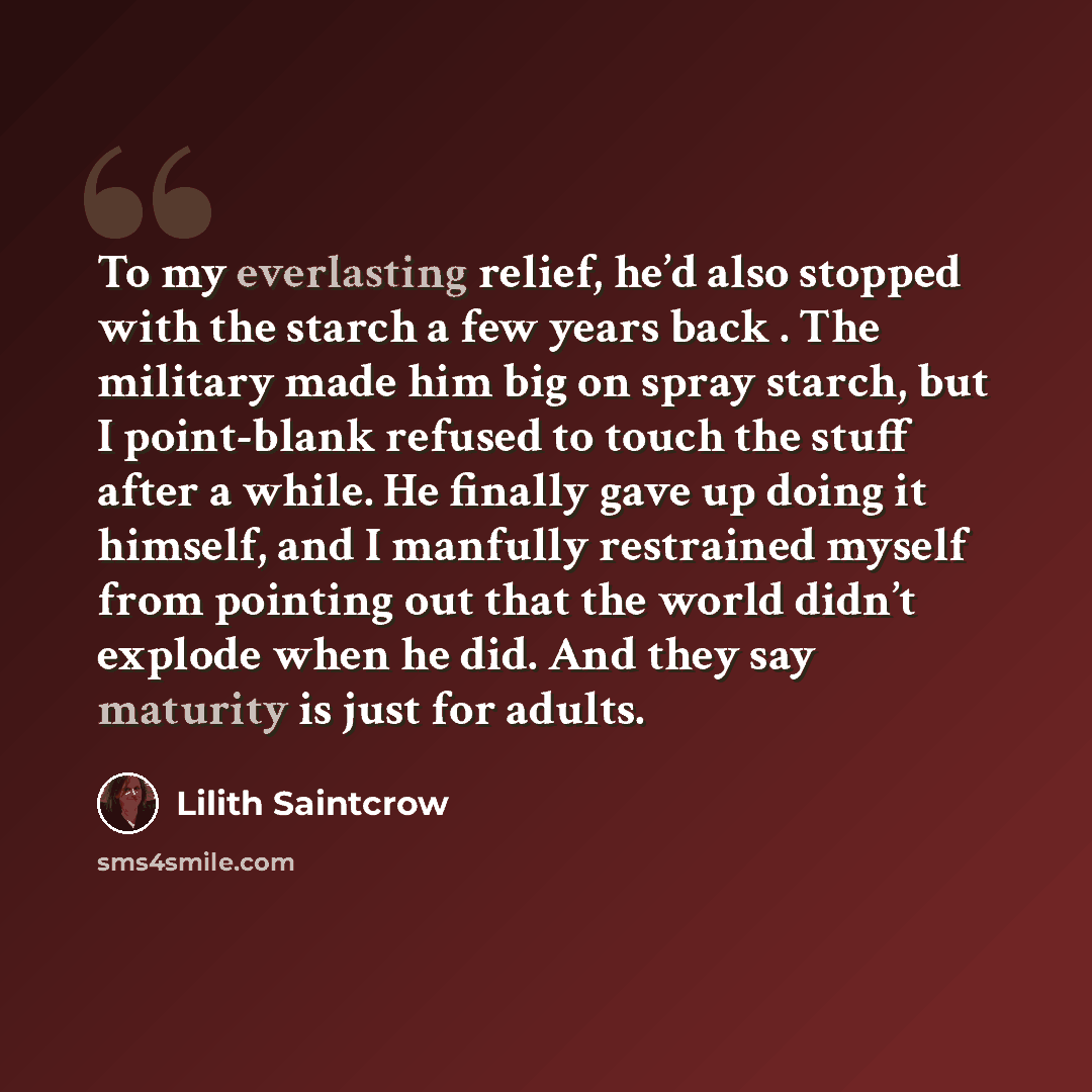 “To my everlasting relief, he’d also stopped with the starch a few years back . The military made him big on spray starch, but I point-blank refused to touch the stuff after a while. He finally gave up doing it himself, and I manfully restrained myself from pointing out that the world didn’t…” quote by Lilith Saintcrow