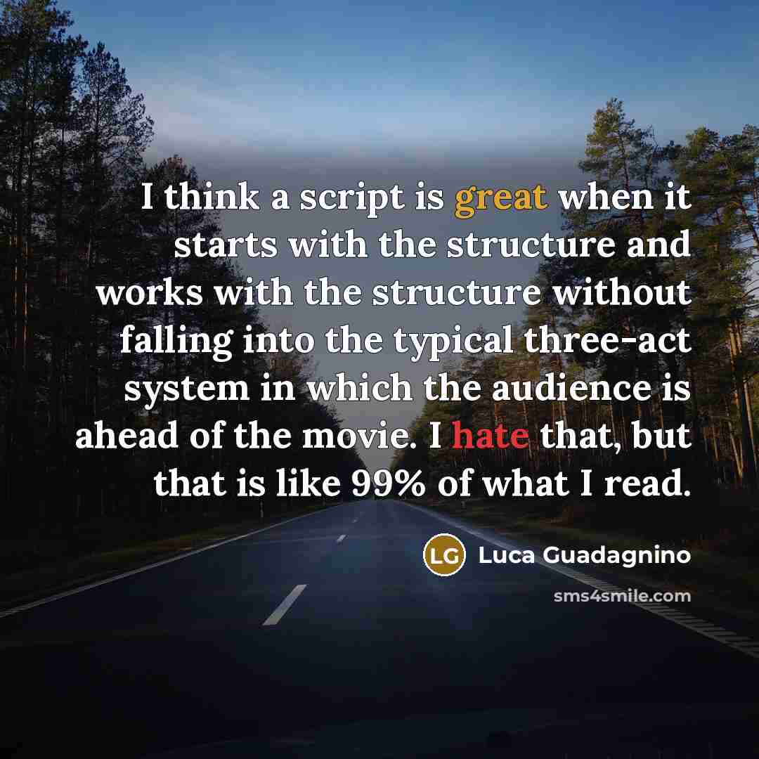“I think a script is great when it starts with the structure and works with the structure without falling into the typical three-act system in which the audience is ahead of the movie. I hate that, but that is like 99% of what I read.” quote by Luca Guadagnino