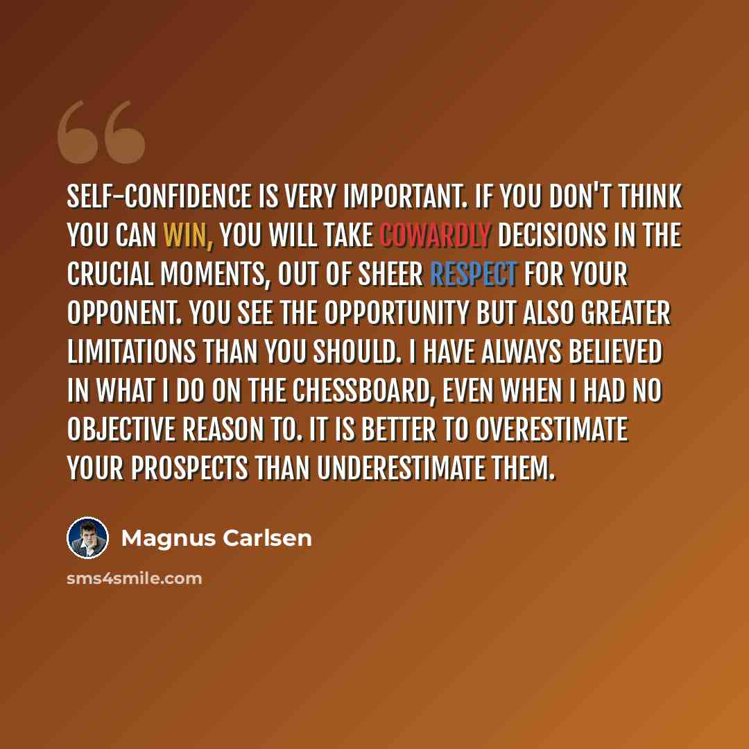 “Self-confidence is very important. If you don't think you can win, you will take cowardly decisions in the crucial moments, out of sheer respect for your opponent. You see the opportunity but also greater limitations than you should. I have always believed in what I do on the chessboard, even when…” quote by Magnus Carlsen