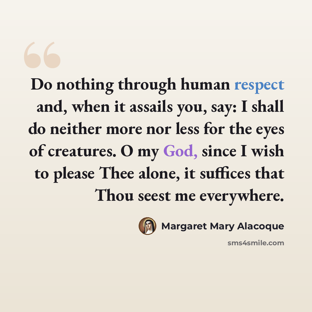 “Do nothing through human respect and, when it assails you, say: I shall do neither more nor less for the eyes of creatures. O my God, since I wish to please Thee alone, it suffices that Thou seest me everywhere.” quote by Margaret Mary Alacoque