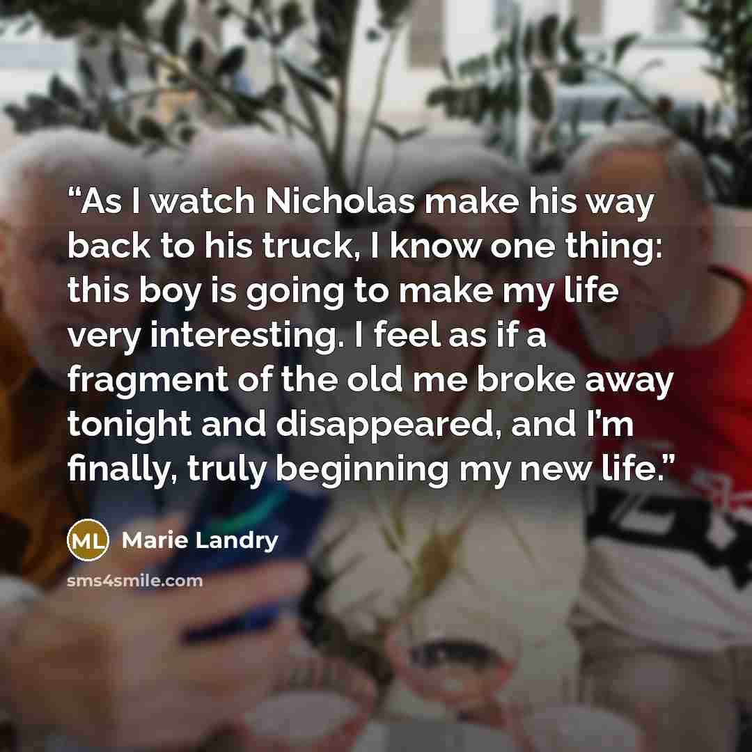 “As I watch Nicholas make his way back to his truck, I know one thing: this boy is going to make my life very interesting. I feel as if a fragment of the old me broke away tonight and disappeared, and I’m finally, truly beginning my new life.” quote by Marie Landry