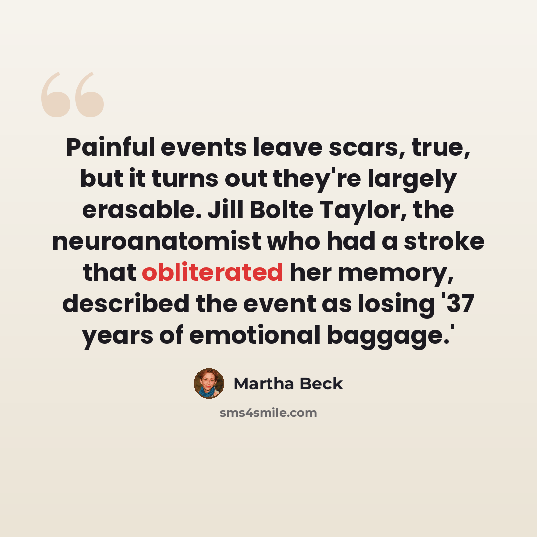 “Painful events leave scars, true, but it turns out they're largely erasable. Jill Bolte Taylor, the neuroanatomist who had a stroke that obliterated her memory, described the event as losing '37 years of emotional baggage.'” quote by Martha Beck