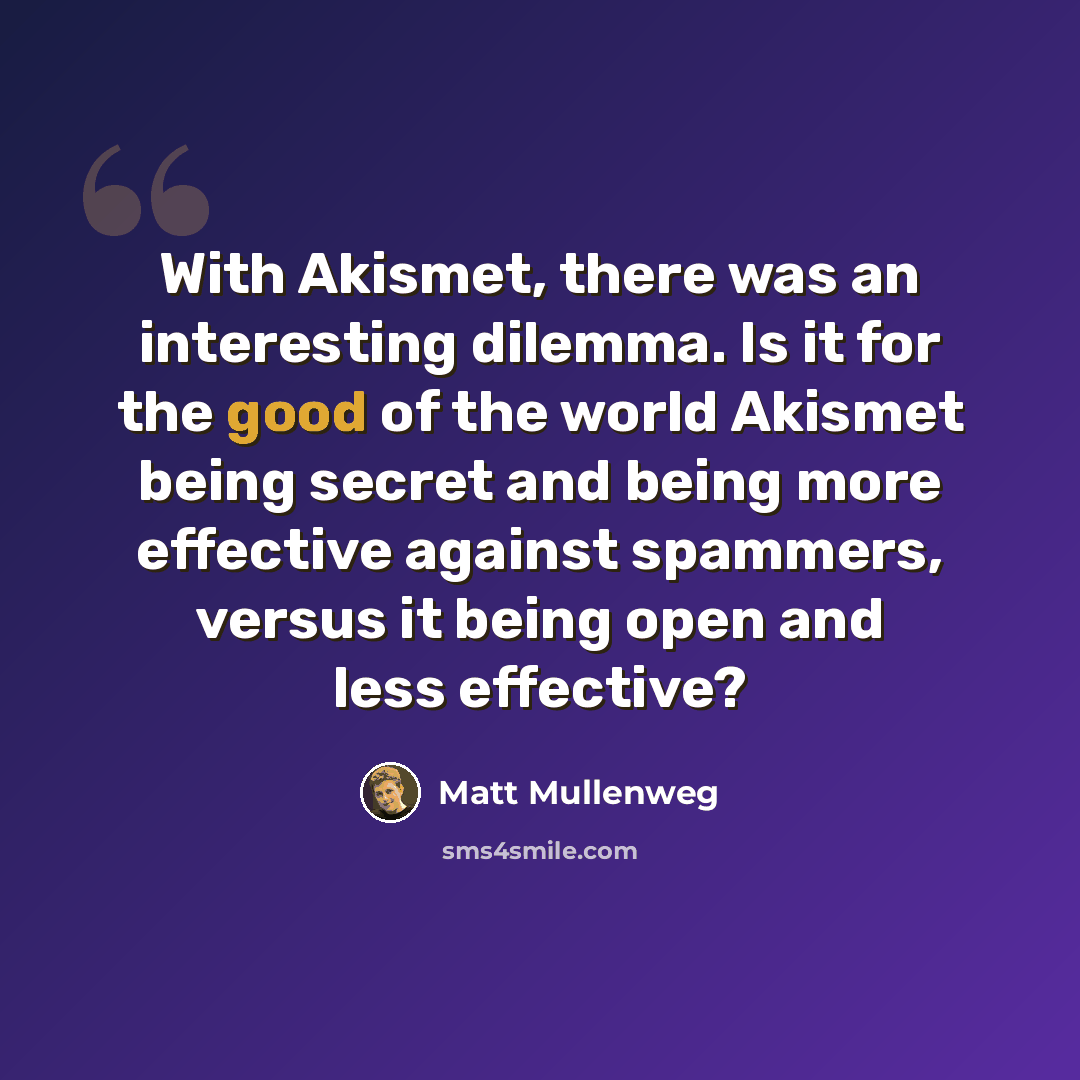 “With Akismet, there was an interesting dilemma. Is it for the good of the world Akismet being secret and being more effective against spammers, versus it being open and less effective?” quote by Matt Mullenweg