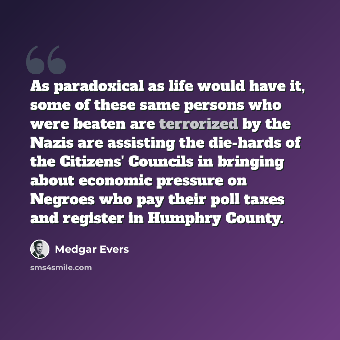“As paradoxical as life would have it, some of these same persons who were beaten are terrorized by the Nazis are assisting the die-hards of the Citizens' Councils in bringing about economic pressure on Negroes who pay their poll taxes and register in Humphry County.” quote by Medgar Evers