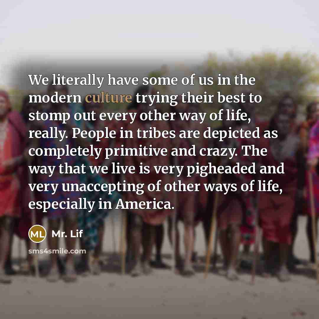 “We literally have some of us in the modern culture trying their best to stomp out every other way of life, really. People in tribes are depicted as completely primitive and crazy. The way that we live is very pigheaded and very unaccepting of other ways of life, especially in America.” quote by Mr. Lif