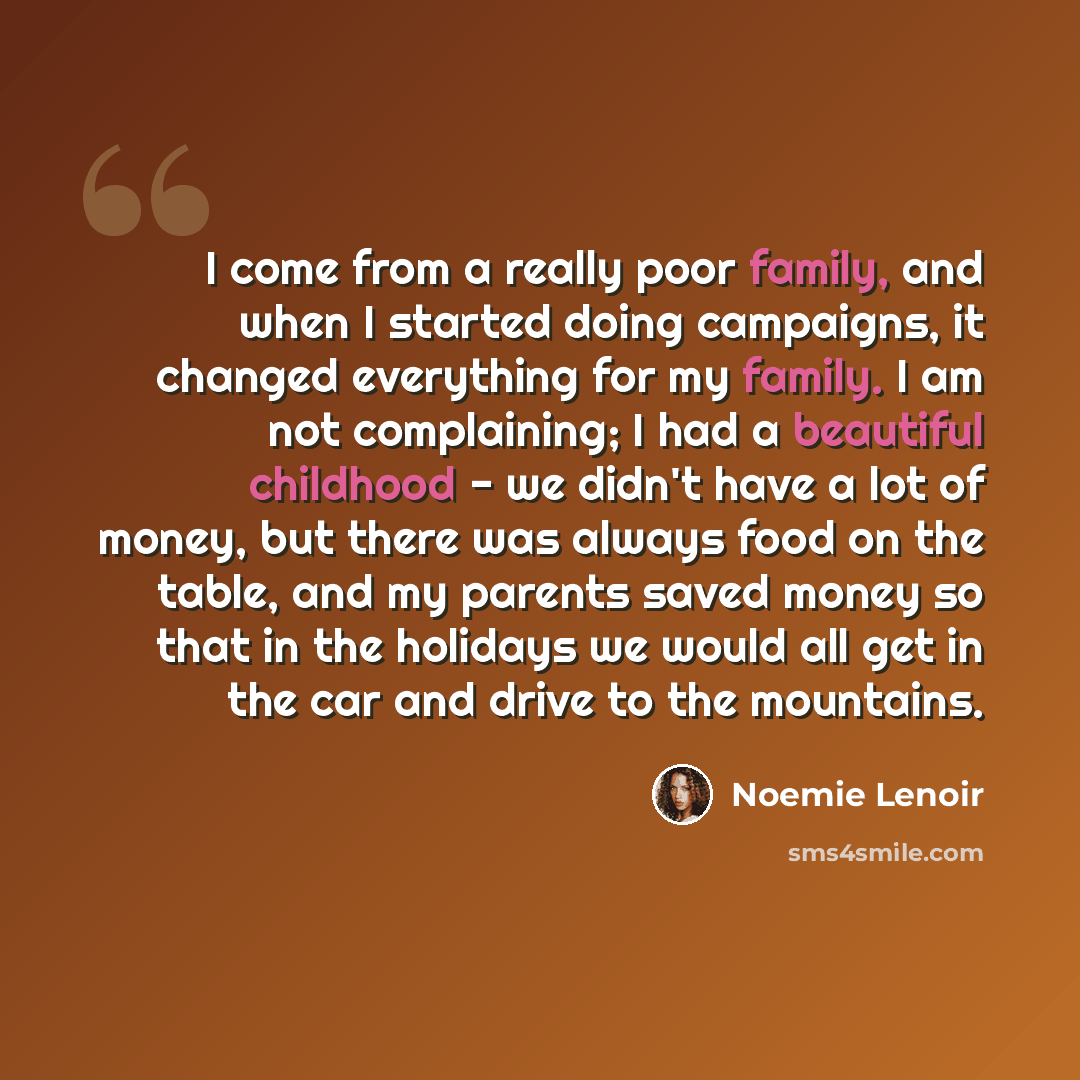 “I come from a really poor family, and when I started doing campaigns, it changed everything for my family. I am not complaining; I had a beautiful childhood - we didn't have a lot of money, but there was always food on the table, and my parents saved money so that in the holidays we would all get…” quote by Noemie Lenoir